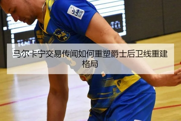 马尔卡宁交易传闻如何重塑爵士后卫线重建格局