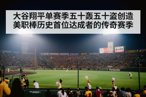 大谷翔平单赛季五十轰五十盗创造美职棒历史首位达成者的传奇赛季